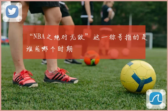 “NBA之绝对无敌”这一称号指的是谁或哪个时期
