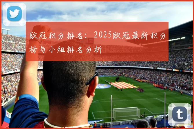 欧冠积分排名:2025欧冠最新积分榜与小组排名分析